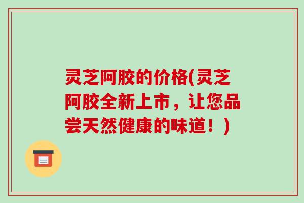 灵芝阿胶的价格(灵芝阿胶全新上市，让您品尝天然健康的味道！)