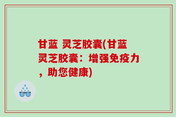 甘蓝 灵芝胶囊(甘蓝灵芝胶囊：增强免疫力，助您健康)