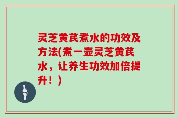 灵芝黄芪煮水的功效及方法(煮一壶灵芝黄芪水，让养生功效加倍提升！)