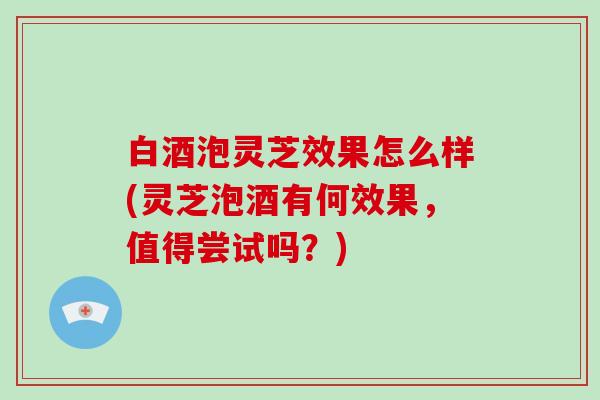 白酒泡灵芝效果怎么样(灵芝泡酒有何效果，值得尝试吗？)