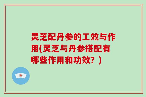 灵芝配丹参的工效与作用(灵芝与丹参搭配有哪些作用和功效？)