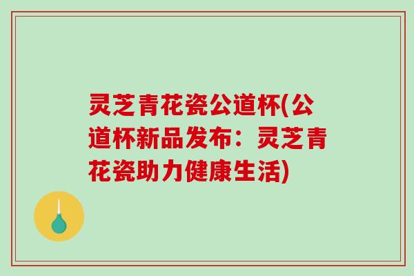 灵芝青花瓷公道杯(公道杯新品发布：灵芝青花瓷助力健康生活)