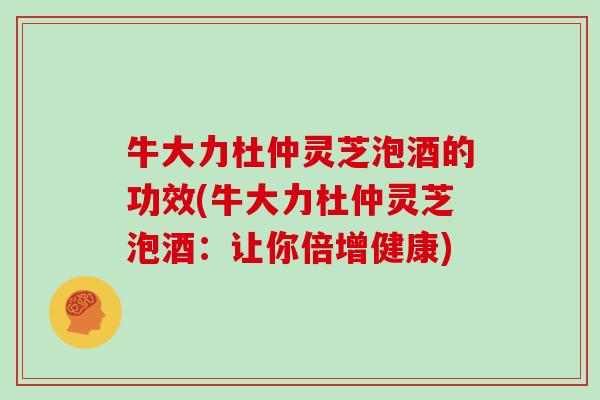 牛大力杜仲灵芝泡酒的功效(牛大力杜仲灵芝泡酒：让你倍增健康)