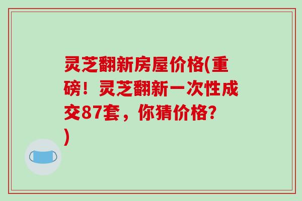 灵芝翻新房屋价格(重磅！灵芝翻新一次性成交87套，你猜价格？)