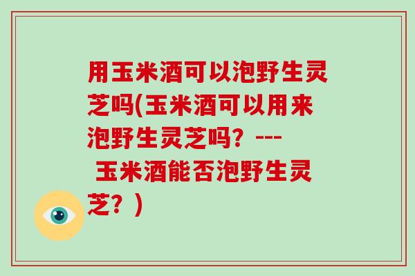 用玉米酒可以泡野生灵芝吗(玉米酒可以用来泡野生灵芝吗?--- 玉米酒能否泡野生灵芝?) 用玉米酒可以泡野生灵芝吗(玉米酒可以用来泡野生灵芝吗?--- 玉米酒能否泡野生灵芝?)