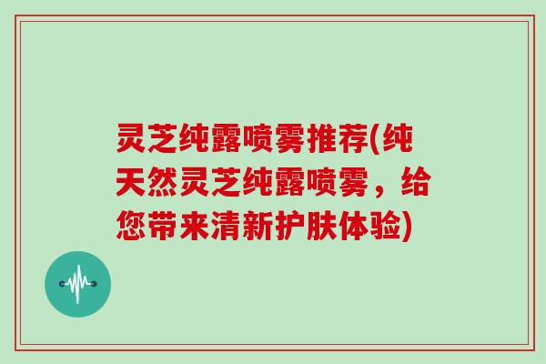 灵芝纯露喷雾推荐(纯天然灵芝纯露喷雾,给您带来清新护肤体验) 灵芝纯露喷雾推荐(纯天然灵芝纯露喷雾,给您带来清新护肤体验)