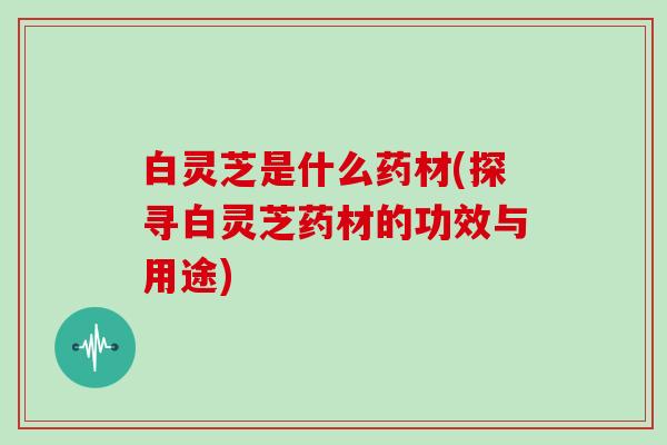 白灵芝是什么药材(探寻白灵芝药材的功效与用途) 白灵芝是什么药材(探寻白灵芝药材的功效与用途)