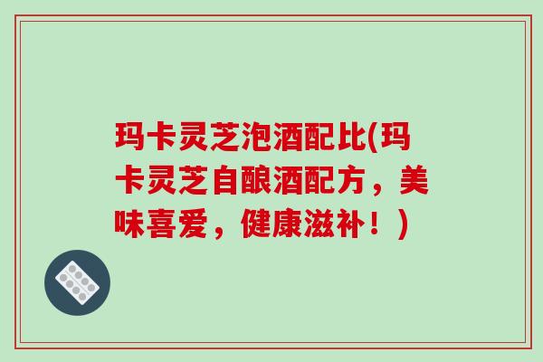 玛卡灵芝泡酒配比(玛卡灵芝自酿酒配方,美味喜爱,健康滋补!) 玛卡灵芝泡酒配比(玛卡灵芝自酿酒配方,美味喜爱,健康滋补!)