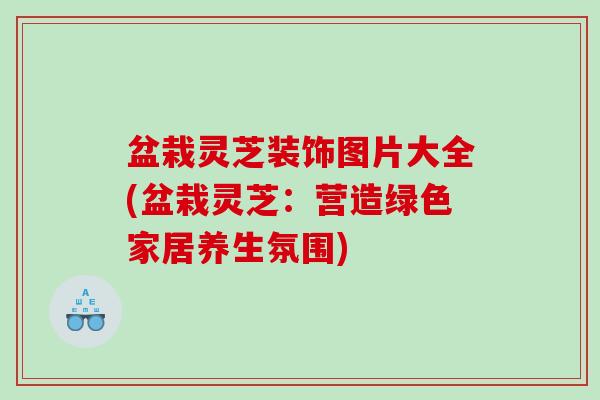 盆栽灵芝装饰图片大全(盆栽灵芝：营造绿色家居养生氛围)