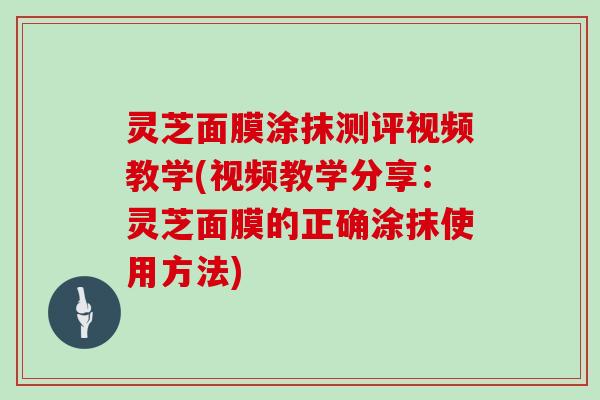 灵芝面膜涂抹测评视频教学(视频教学分享:灵芝面膜的正确涂抹使用方法) 灵芝面膜涂抹测评视频教学(视频教学分享:灵芝面膜的正确涂抹使用方法)