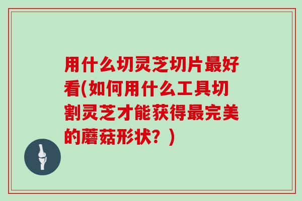 用什么切灵芝切片好看(如何用什么工具切割灵芝才能获得完美的蘑菇形状?) 用什么切灵芝切片好看(如何用什么工具切割灵芝才能获得完美的蘑菇形状?)