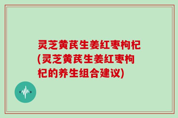 灵芝黄芪生姜红枣枸杞(灵芝黄芪生姜红枣枸杞的养生组合建议) 灵芝黄芪生姜红枣枸杞(灵芝黄芪生姜红枣枸杞的养生组合建议)
