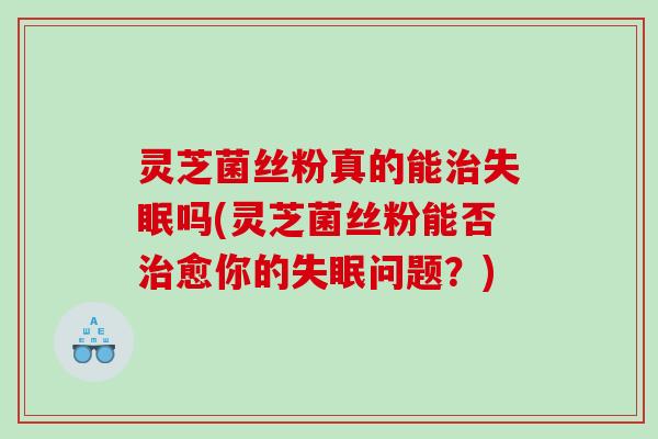 灵芝菌丝粉真的能吗(灵芝菌丝粉能否愈你的问题?) 灵芝菌丝粉真的能吗(灵芝菌丝粉能否愈你的问题?)