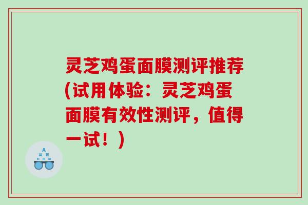 灵芝鸡蛋面膜测评推荐(试用体验:灵芝鸡蛋面膜有效性测评,值得一试!) 灵芝鸡蛋面膜测评推荐(试用体验:灵芝鸡蛋面膜有效性测评,值得一试!)