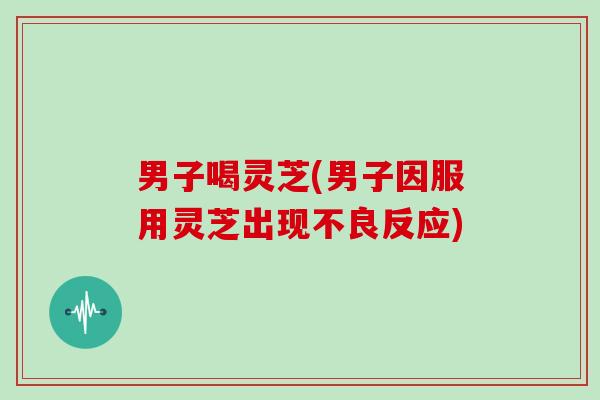 男子喝灵芝(男子因服用灵芝出现不良反应) 男子喝灵芝(男子因服用灵芝出现不良反应)