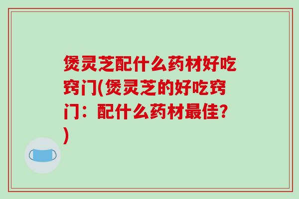 煲灵芝配什么药材好吃窍门(煲灵芝的好吃窍门：配什么药材佳？)