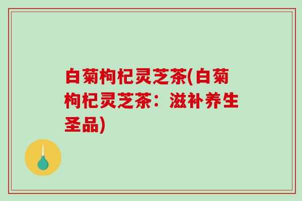 白菊枸杞灵芝茶(白菊枸杞灵芝茶:滋补养生圣品) 白菊枸杞灵芝茶(白菊枸杞灵芝茶:滋补养生圣品)