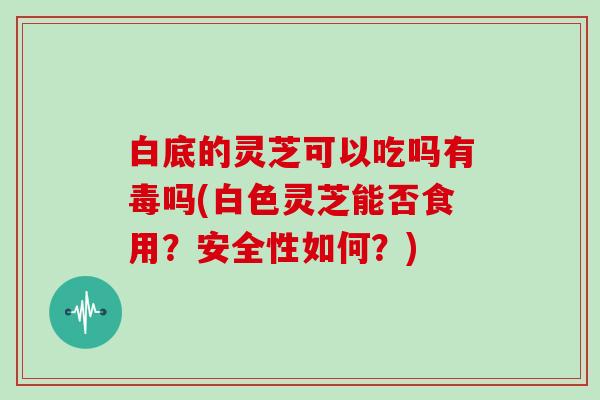 白底的灵芝可以吃吗有毒吗(白色灵芝能否食用?安全性如何?) 白底的灵芝可以吃吗有毒吗(白色灵芝能否食用?安全性如何?)