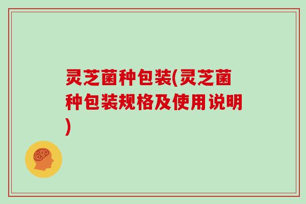 灵芝菌种包装(灵芝菌种包装规格及使用说明) 灵芝菌种包装(灵芝菌种包装规格及使用说明)