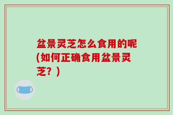 盆景灵芝怎么食用的呢(如何正确食用盆景灵芝?) 盆景灵芝怎么食用的呢(如何正确食用盆景灵芝?)