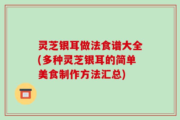 灵芝银耳做法食谱大全(多种灵芝银耳的简单美食制作方法汇总) 灵芝银耳做法食谱大全(多种灵芝银耳的简单美食制作方法汇总)