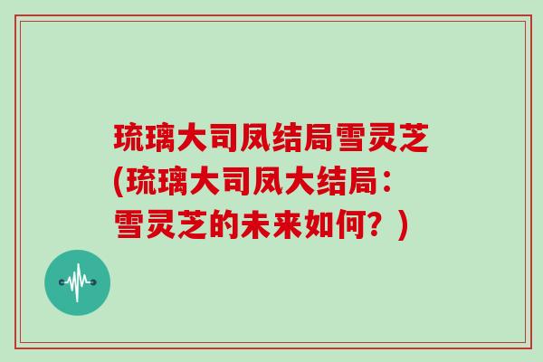 琉璃大司凤结局雪灵芝(琉璃大司凤大结局:雪灵芝的未来如何?) 琉璃大司凤结局雪灵芝(琉璃大司凤大结局:雪灵芝的未来如何?)