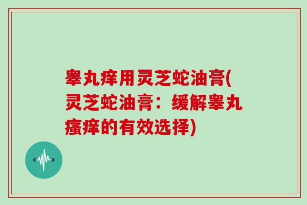 睾丸痒用灵芝蛇油膏(灵芝蛇油膏:缓解睾丸的有效选择) 睾丸痒用灵芝蛇油膏(灵芝蛇油膏:缓解睾丸的有效选择)