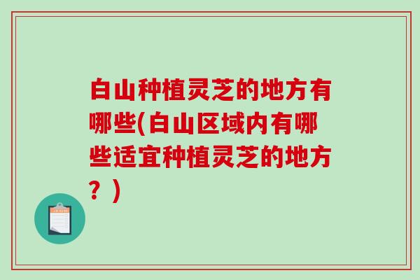 白山种植灵芝的地方有哪些(白山区域内有哪些适宜种植灵芝的地方？)