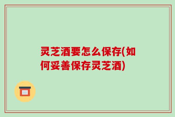 灵芝酒要怎么保存(如何妥善保存灵芝酒) 灵芝酒要怎么保存(如何妥善保存灵芝酒)