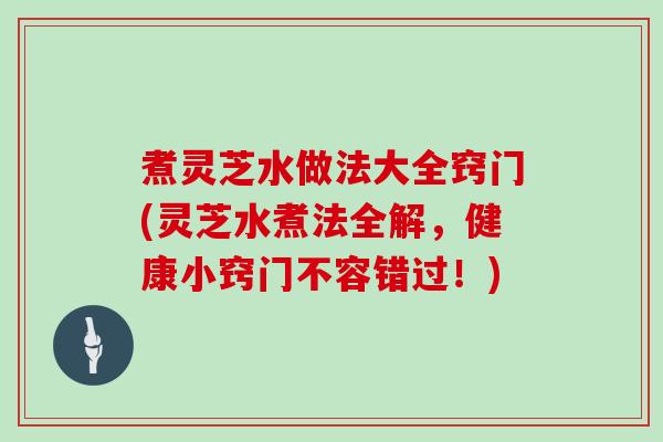 煮灵芝水做法大全窍门(灵芝水煮法全解，健康小窍门不容错过！)