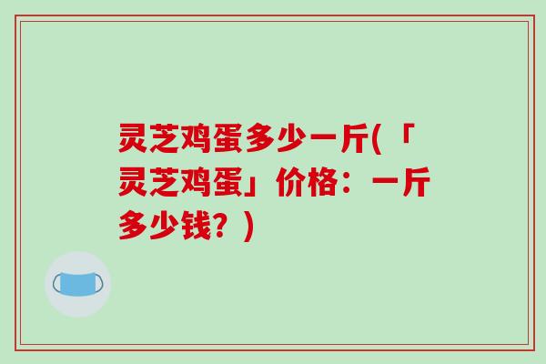 灵芝鸡蛋多少一斤(「灵芝鸡蛋」价格:一斤多少钱?) 灵芝鸡蛋多少一斤(「灵芝鸡蛋」价格:一斤多少钱?)