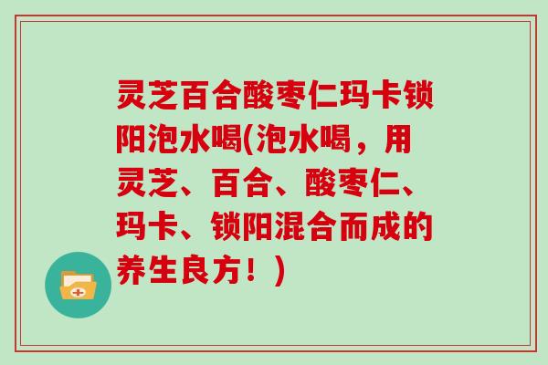 灵芝百合酸枣仁玛卡锁阳泡水喝(泡水喝,用灵芝、百合、酸枣仁、玛卡、锁阳混合而成的养生良方!) 灵芝百合酸枣仁玛卡锁阳泡水喝(泡水喝,用灵芝、百合、酸枣仁、玛卡、锁阳混合而成的养生良方!)
