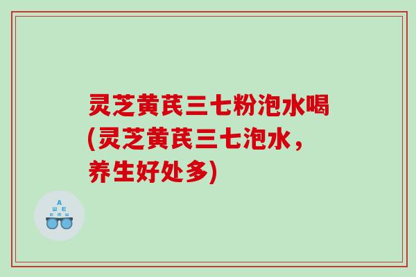 灵芝黄芪三七粉泡水喝(灵芝黄芪三七泡水,养生好处多) 灵芝黄芪三七粉泡水喝(灵芝黄芪三七泡水,养生好处多)