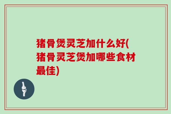 猪骨煲灵芝加什么好(猪骨灵芝煲加哪些食材佳)