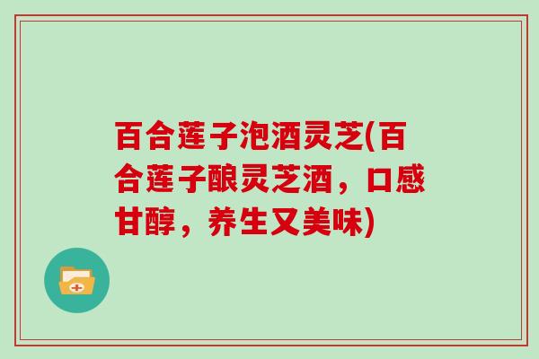 百合莲子泡酒灵芝(百合莲子酿灵芝酒,口感甘醇,养生又美味) 百合莲子泡酒灵芝(百合莲子酿灵芝酒,口感甘醇,养生又美味)