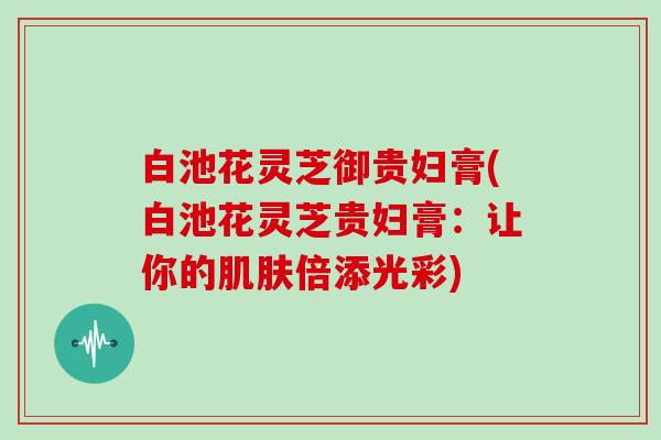 白池花灵芝御贵妇膏(白池花灵芝贵妇膏:让你的倍添光彩) 白池花灵芝御贵妇膏(白池花灵芝贵妇膏:让你的倍添光彩)