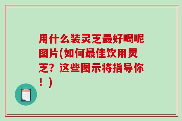 用什么装灵芝好喝呢图片(如何佳饮用灵芝?这些图示将指导你!) 用什么装灵芝好喝呢图片(如何佳饮用灵芝?这些图示将指导你!)