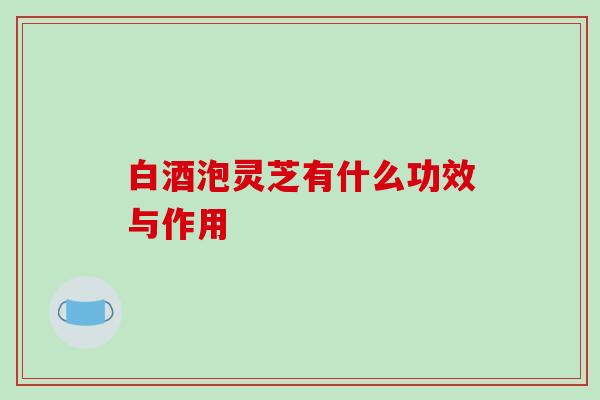 白酒泡灵芝有什么功效与作用 白酒泡灵芝有什么功效与作用