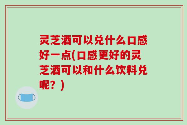 灵芝酒可以兑什么口感好一点(口感更好的灵芝酒可以和什么饮料兑呢?) 灵芝酒可以兑什么口感好一点(口感更好的灵芝酒可以和什么饮料兑呢?)