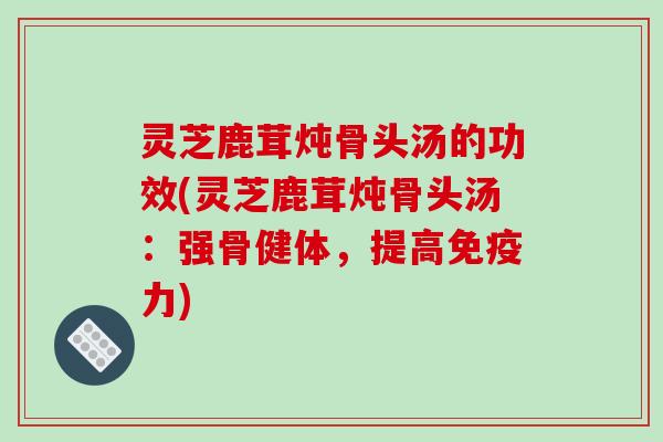 灵芝鹿茸炖骨头汤的功效(灵芝鹿茸炖骨头汤:强骨健体,提高免疫力) 灵芝鹿茸炖骨头汤的功效(灵芝鹿茸炖骨头汤:强骨健体,提高免疫力)