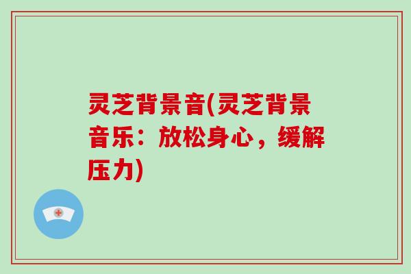 灵芝背景音(灵芝背景音乐:放松身心,缓解压力) 灵芝背景音(灵芝背景音乐:放松身心,缓解压力)