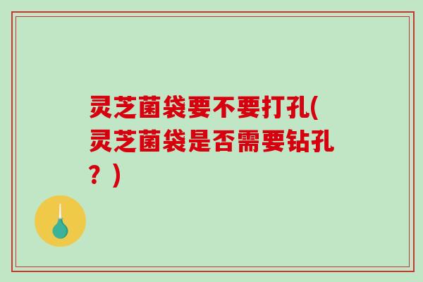 灵芝菌袋要不要打孔(灵芝菌袋是否需要钻孔?) 灵芝菌袋要不要打孔(灵芝菌袋是否需要钻孔?)