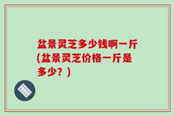 盆景灵芝多少钱啊一斤(盆景灵芝价格一斤是多少?) 盆景灵芝多少钱啊一斤(盆景灵芝价格一斤是多少?)