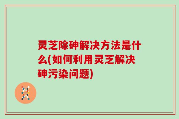 灵芝除砷解决方法是什么(如何利用灵芝解决砷污染问题) 灵芝除砷解决方法是什么(如何利用灵芝解决砷污染问题)