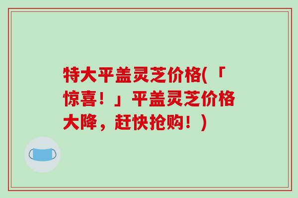 特大平盖灵芝价格(「惊喜!」平盖灵芝价格大降,赶快抢购!) 特大平盖灵芝价格(「惊喜!」平盖灵芝价格大降,赶快抢购!)