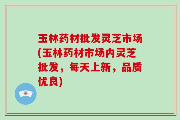 玉林药材批发灵芝市场(玉林药材市场内灵芝批发,每天上新,品质优良) 玉林药材批发灵芝市场(玉林药材市场内灵芝批发,每天上新,品质优良)