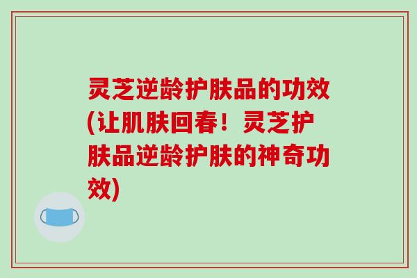 灵芝逆龄护肤品的功效(让回春!灵芝护肤品逆龄护肤的神奇功效) 灵芝逆龄护肤品的功效(让回春!灵芝护肤品逆龄护肤的神奇功效)