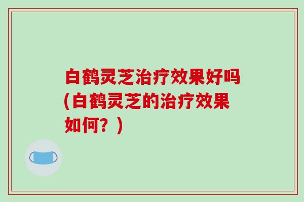 白鹤灵芝效果好吗(白鹤灵芝的效果如何?) 白鹤灵芝效果好吗(白鹤灵芝的效果如何?)