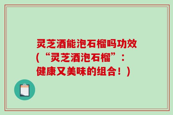 灵芝酒能泡石榴吗功效(“灵芝酒泡石榴”:健康又美味的组合!) 灵芝酒能泡石榴吗功效(“灵芝酒泡石榴”:健康又美味的组合!)