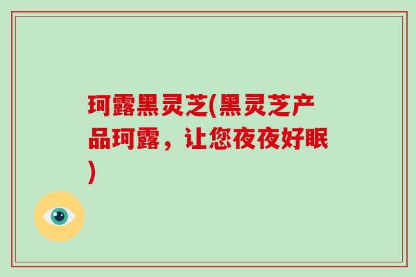 珂露黑灵芝(黑灵芝产品珂露,让您夜夜好眠) 珂露黑灵芝(黑灵芝产品珂露,让您夜夜好眠)